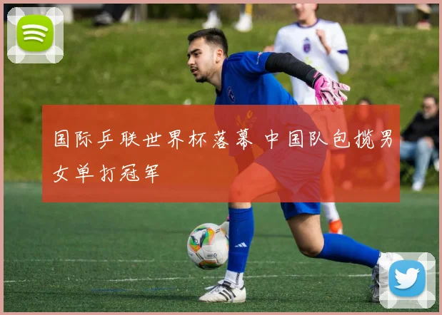 国际乒联世界杯落幕 中国队包揽男女单打冠军