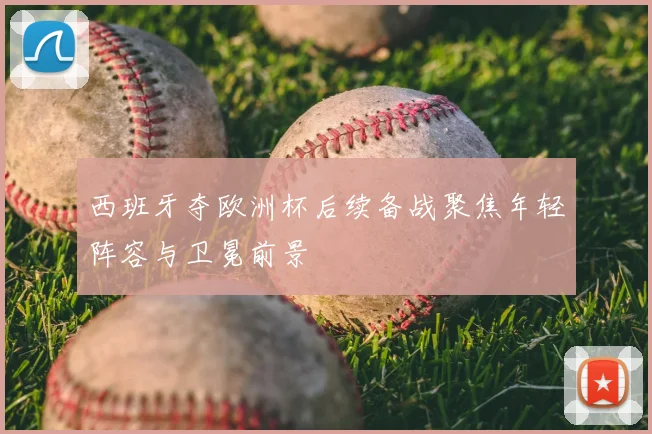 西班牙夺欧洲杯后续备战聚焦年轻阵容与卫冕前景