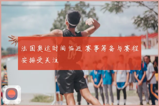 法国奥运时间临近 赛事筹备与赛程安排受关注