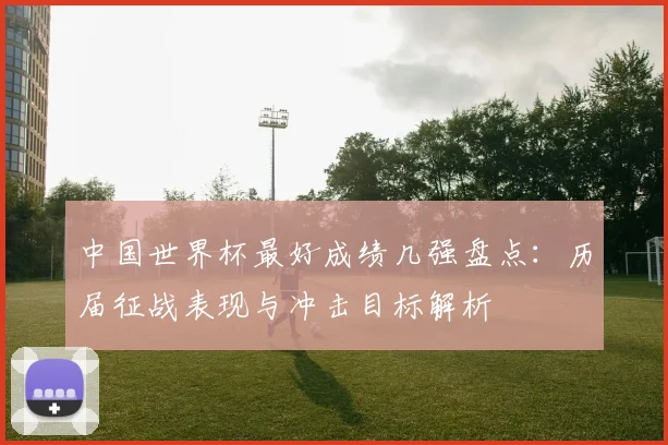 中国世界杯最好成绩几强盘点：历届征战表现与冲击目标解析