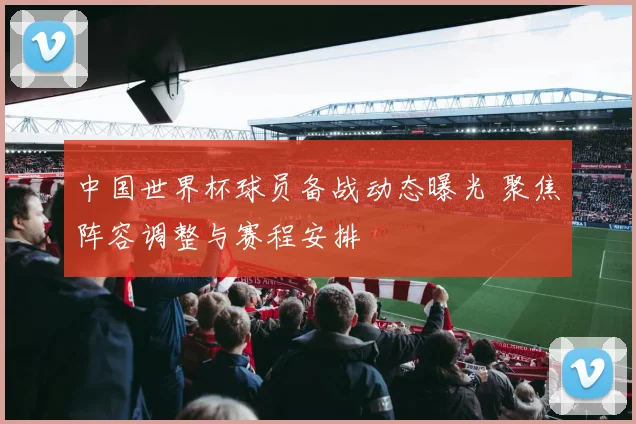 中国世界杯球员备战动态曝光 聚焦阵容调整与赛程安排