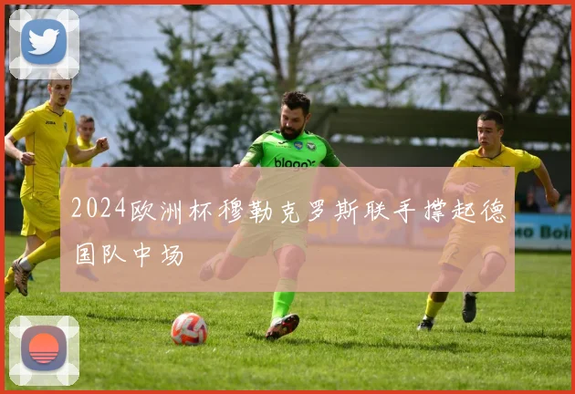 2024欧洲杯穆勒克罗斯联手撑起德国队中场
