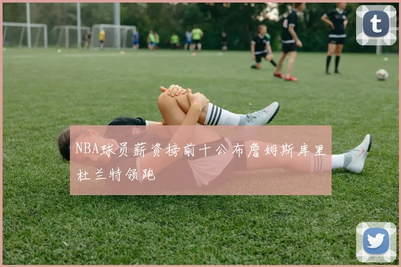 NBA球员薪资榜前十公布詹姆斯库里杜兰特领跑