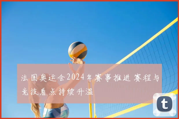 法国奥运会2024年赛事推进 赛程与竞技看点持续升温