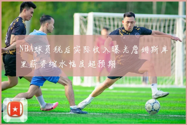 NBA球员税后实际收入曝光詹姆斯库里薪资缩水幅度超预期