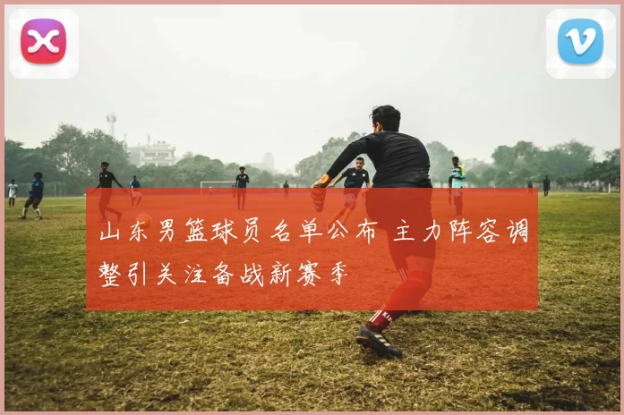 山东男篮球员名单公布 主力阵容调整引关注备战新赛季