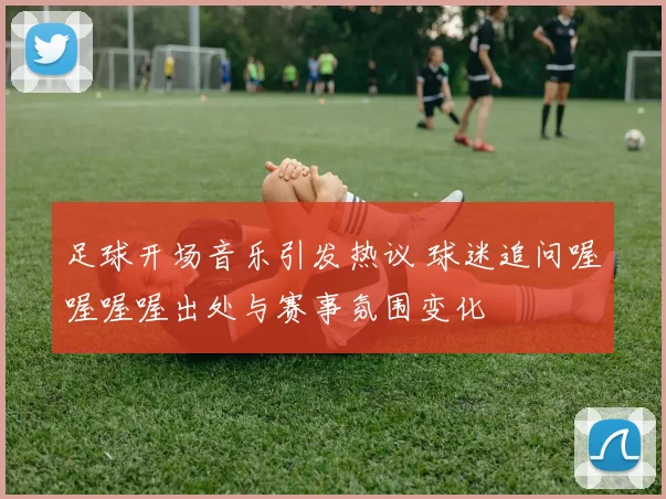 足球开场音乐引发热议 球迷追问喔喔喔喔出处与赛事氛围变化
