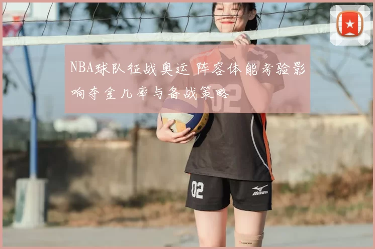 NBA球队征战奥运 阵容体能考验影响夺金几率与备战策略