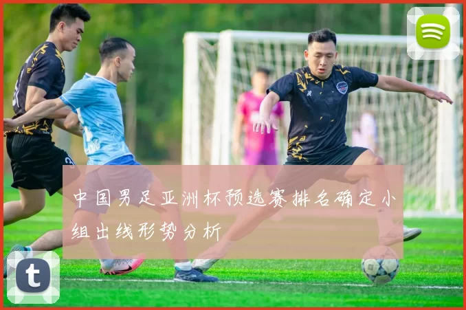 中国男足亚洲杯预选赛排名确定小组出线形势分析