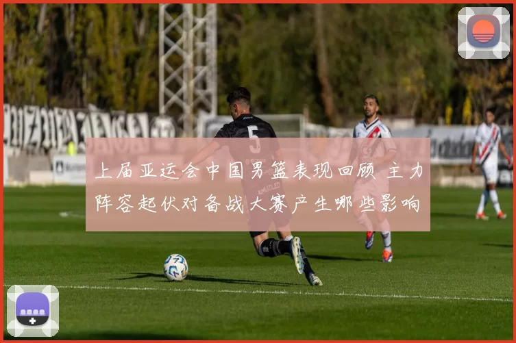 上届亚运会中国男篮表现回顾 主力阵容起伏对备战大赛产生哪些影响