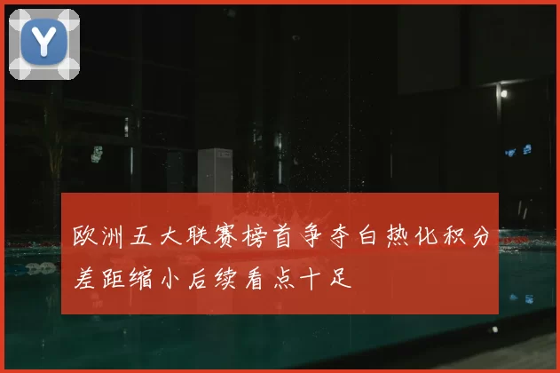 欧洲五大联赛榜首争夺白热化积分差距缩小后续看点十足