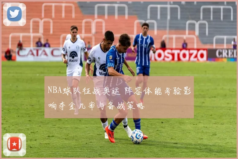 NBA球队征战奥运 阵容体能考验影响夺金几率与备战策略