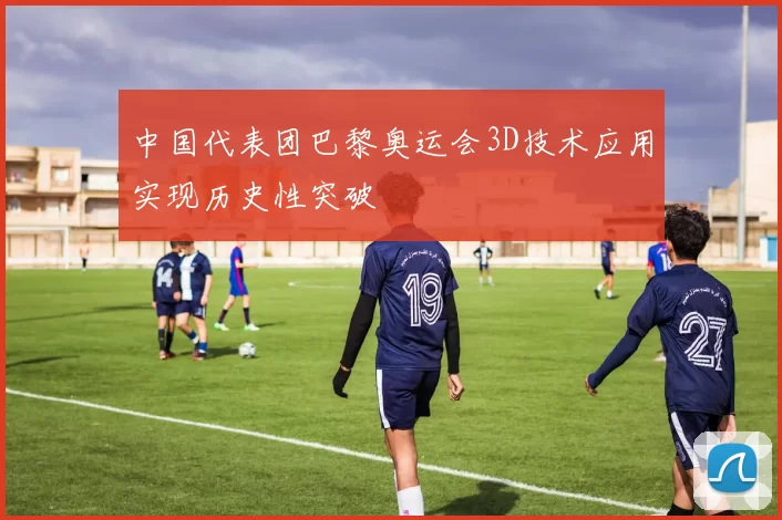 中国代表团巴黎奥运会3D技术应用实现历史性突破