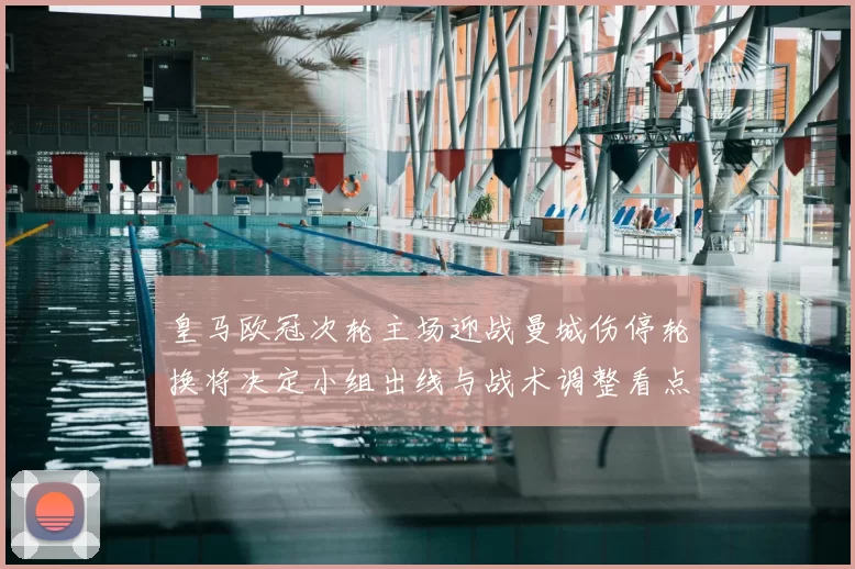 皇马欧冠次轮主场迎战曼城伤停轮换将决定小组出线与战术调整看点