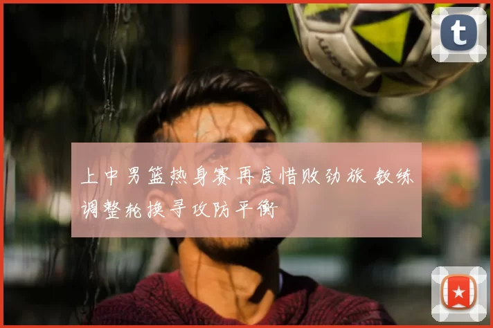 上中男篮热身赛再度惜败劲旅 教练调整轮换寻攻防平衡