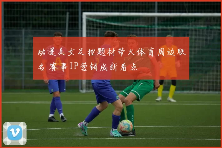 动漫美女足控题材带火体育周边联名 赛事IP营销成新看点