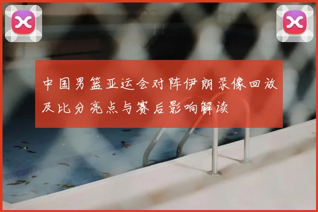 中国男篮亚运会对阵伊朗录像回放及比分亮点与赛后影响解读