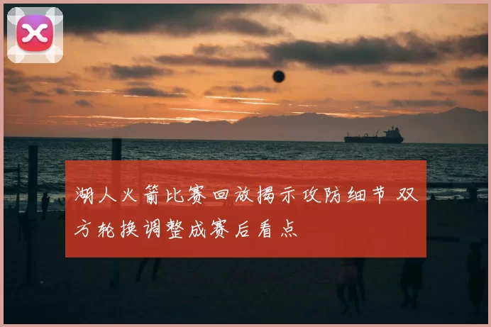 湖人火箭比赛回放揭示攻防细节 双方轮换调整成赛后看点
