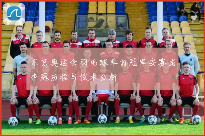 东京奥运会羽毛球单打冠军安赛龙夺冠历程与技术分析
