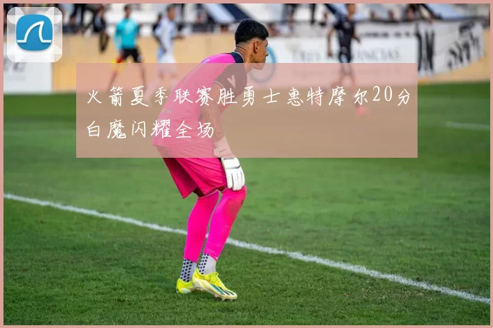 火箭夏季联赛胜勇士惠特摩尔20分白魔闪耀全场