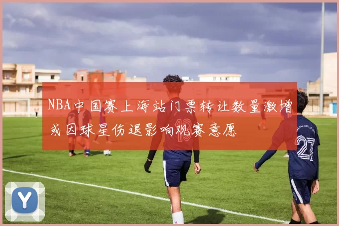 NBA中国赛上海站门票转让数量激增或因球星伤退影响观赛意愿