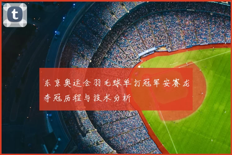 东京奥运会羽毛球单打冠军安赛龙夺冠历程与技术分析