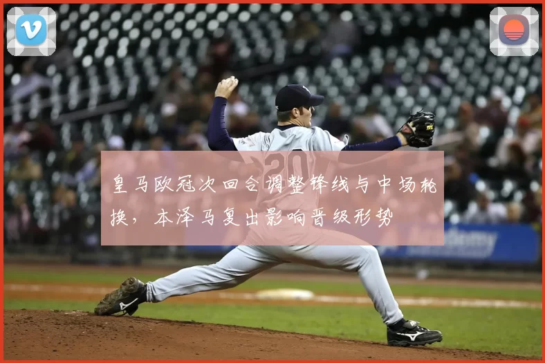 皇马欧冠次回合调整锋线与中场轮换，本泽马复出影响晋级形势