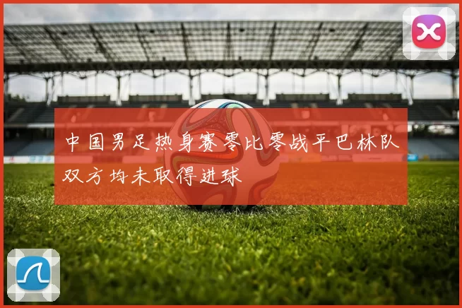 中国男足热身赛零比零战平巴林队双方均未取得进球