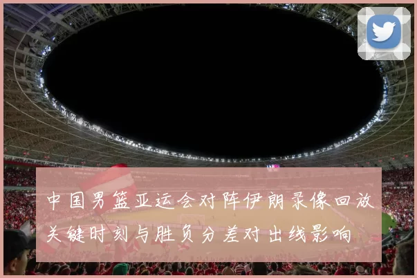 中国男篮亚运会对阵伊朗录像回放关键时刻与胜负分差对出线影响