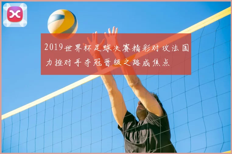 2019世界杯足球决赛精彩对攻法国力挫对手夺冠晋级之路成焦点