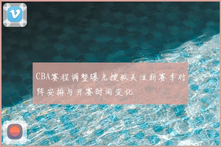 CBA赛程调整曝光搜狐关注新赛季对阵安排与开赛时间变化