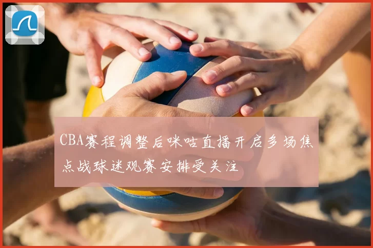 CBA赛程调整后咪咕直播开启多场焦点战球迷观赛安排受关注