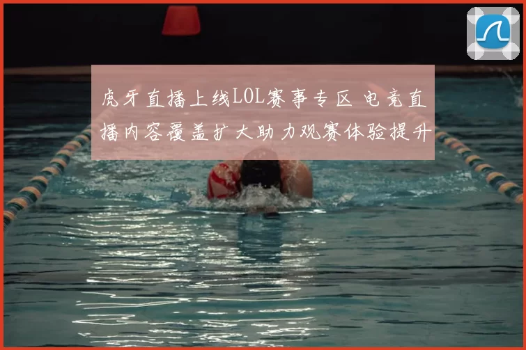 虎牙直播上线LOL赛事专区 电竞直播内容覆盖扩大助力观赛体验提升