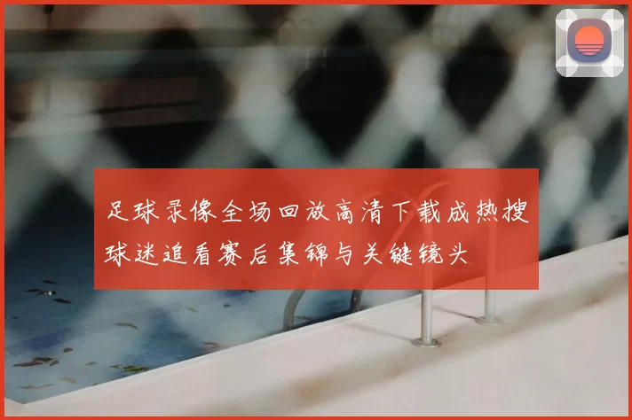 足球录像全场回放高清下载成热搜球迷追看赛后集锦与关键镜头