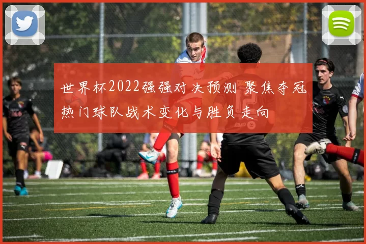 世界杯2022强强对决预测 聚焦夺冠热门球队战术变化与胜负走向