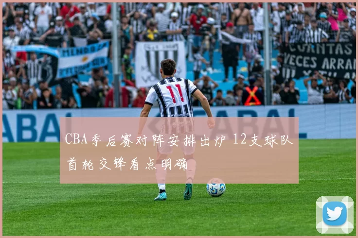 CBA季后赛对阵安排出炉 12支球队首轮交锋看点明确