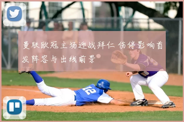 曼联欧冠主场迎战拜仁 伤停影响首发阵容与出线前景
