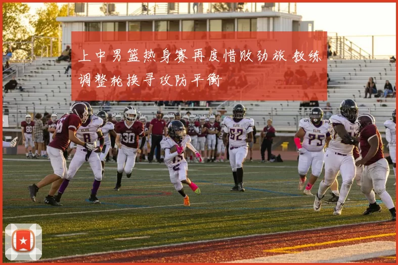 上中男篮热身赛再度惜败劲旅 教练调整轮换寻攻防平衡