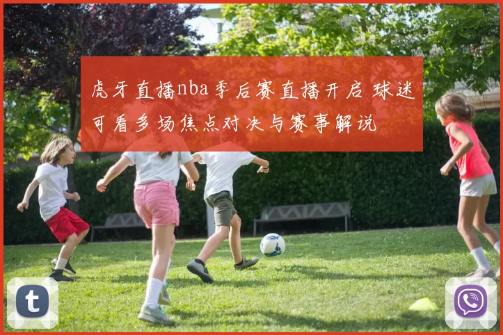 虎牙直播nba季后赛直播开启 球迷可看多场焦点对决与赛事解说