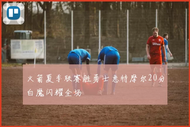 火箭夏季联赛胜勇士惠特摩尔20分白魔闪耀全场