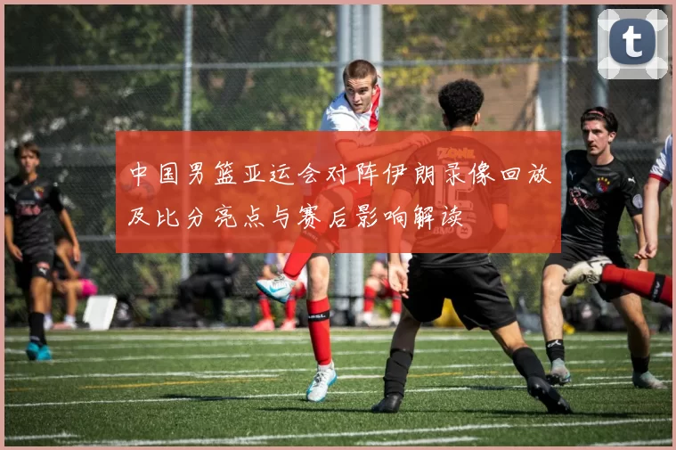 中国男篮亚运会对阵伊朗录像回放及比分亮点与赛后影响解读