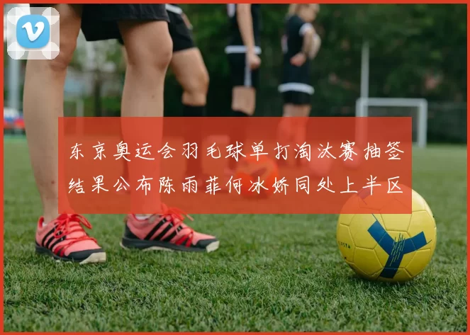 东京奥运会羽毛球单打淘汰赛抽签结果公布陈雨菲何冰娇同处上半区