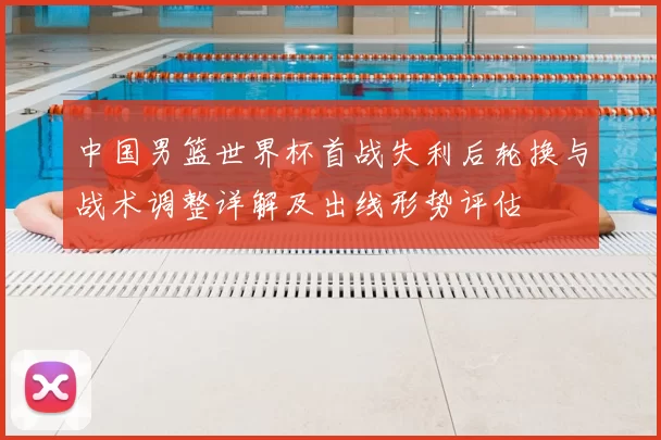 中国男篮世界杯首战失利后轮换与战术调整详解及出线形势评估