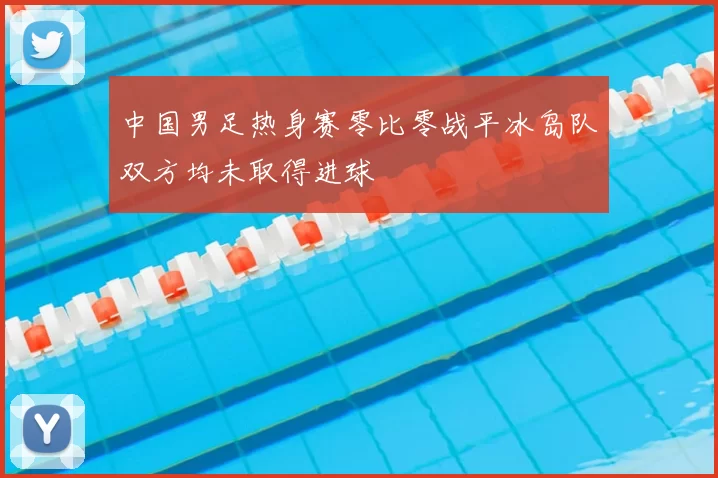 中国男足热身赛零比零战平冰岛队双方均未取得进球
