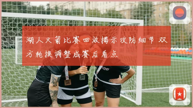 湖人火箭比赛回放揭示攻防细节 双方轮换调整成赛后看点