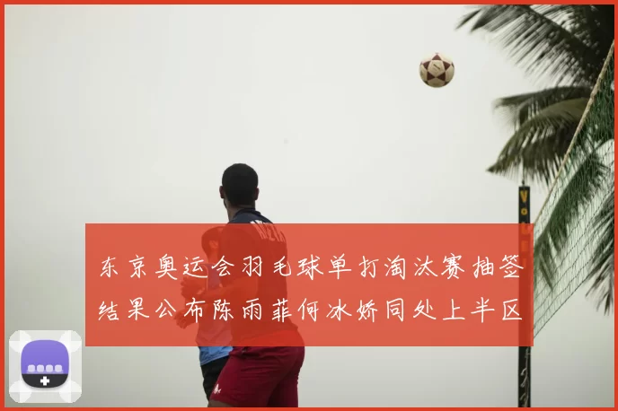 东京奥运会羽毛球单打淘汰赛抽签结果公布陈雨菲何冰娇同处上半区