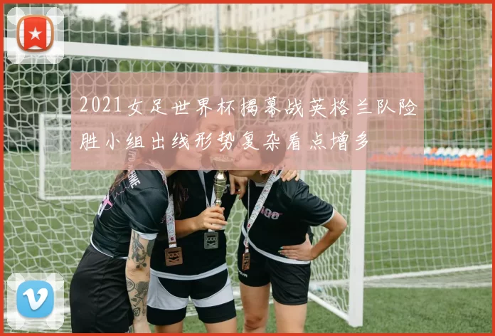 2021女足世界杯揭幕战英格兰队险胜小组出线形势复杂看点增多