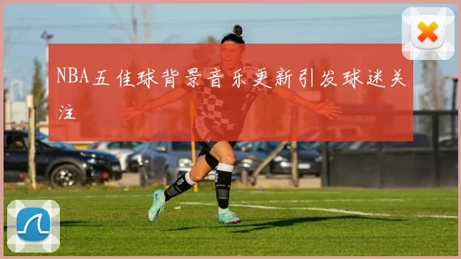 NBA五佳球背景音乐更新引发球迷关注