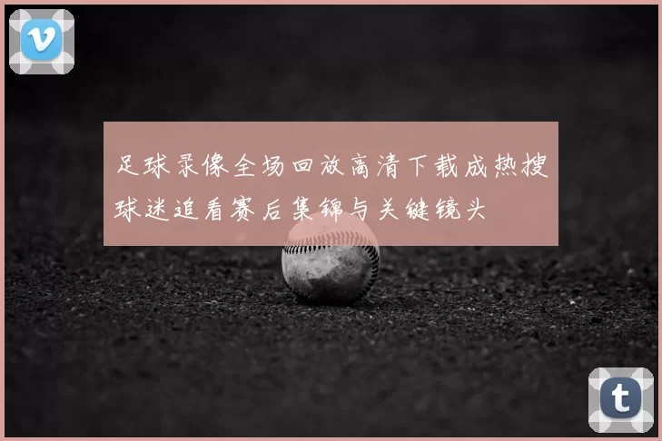 足球录像全场回放高清下载成热搜球迷追看赛后集锦与关键镜头