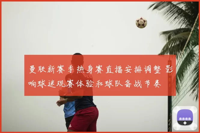 曼联新赛季热身赛直播安排调整 影响球迷观赛体验和球队备战节奏